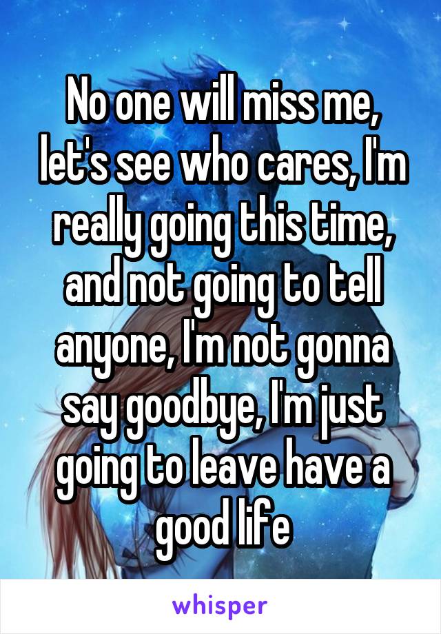 No one will miss me, let's see who cares, I'm really going this time, and not going to tell anyone, I'm not gonna say goodbye, I'm just going to leave have a good life