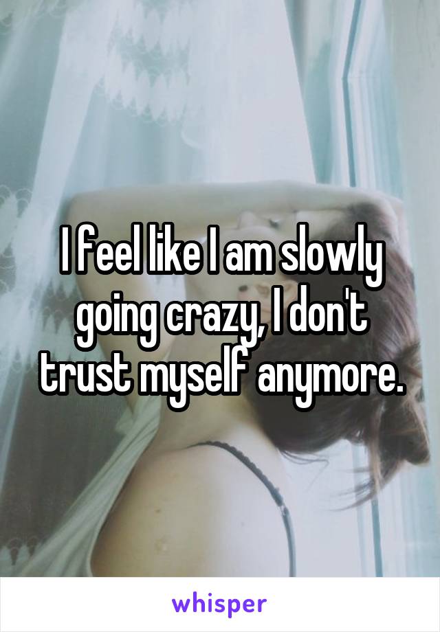 I feel like I am slowly going crazy, I don't trust myself anymore.