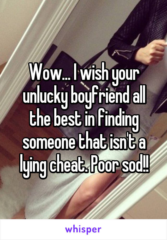 Wow... I wish your unlucky boyfriend all the best in finding someone that isn't a lying cheat. Poor sod!!