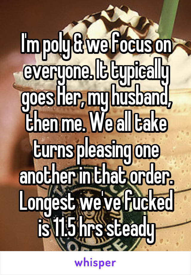 I'm poly & we focus on everyone. It typically goes Her, my husband, then me. We all take turns pleasing one another in that order. Longest we've fucked is 11.5 hrs steady