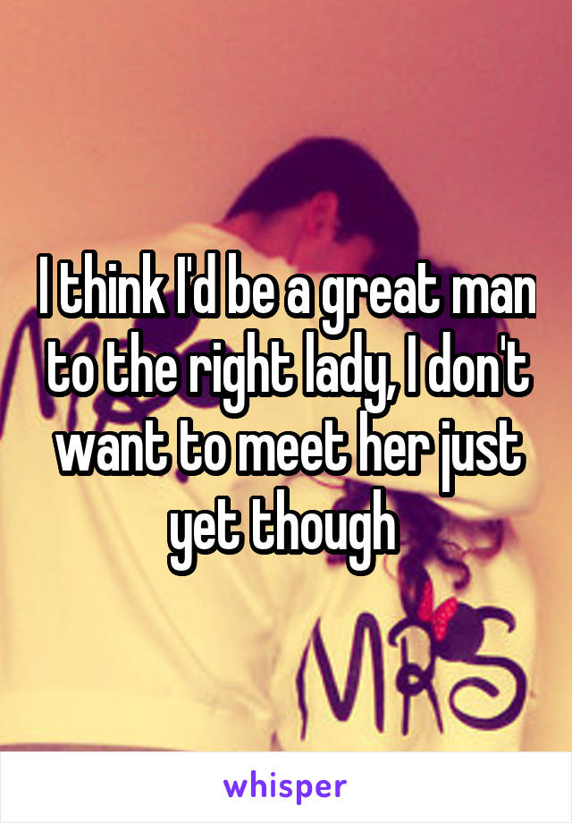 I think I'd be a great man to the right lady, I don't want to meet her just yet though 