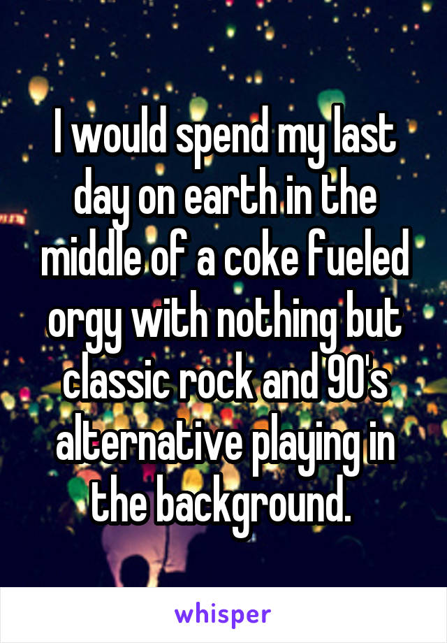 I would spend my last day on earth in the middle of a coke fueled orgy with nothing but classic rock and 90's alternative playing in the background. 