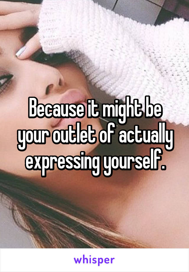 Because it might be your outlet of actually expressing yourself.