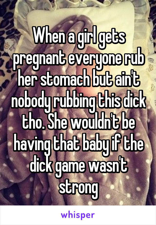 When a girl gets pregnant everyone rub her stomach but ain't nobody rubbing this dick tho. She wouldn't be having that baby if the dick game wasn't strong