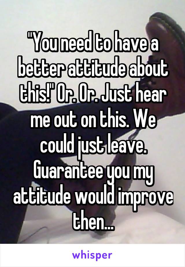 "You need to have a better attitude about this!" Or. Or. Just hear me out on this. We could just leave. Guarantee you my attitude would improve then...