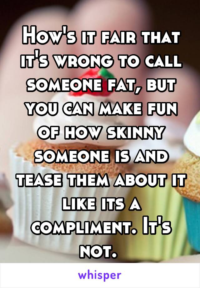 How's it fair that it's wrong to call someone fat, but you can make fun of how skinny someone is and tease them about it like its a compliment. It's not. 