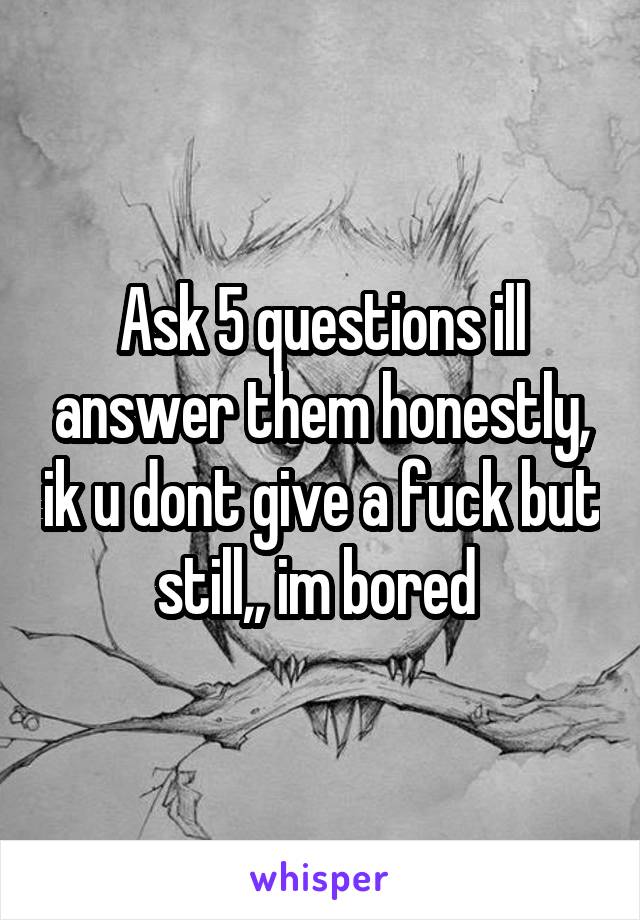 Ask 5 questions ill answer them honestly, ik u dont give a fuck but still,, im bored 