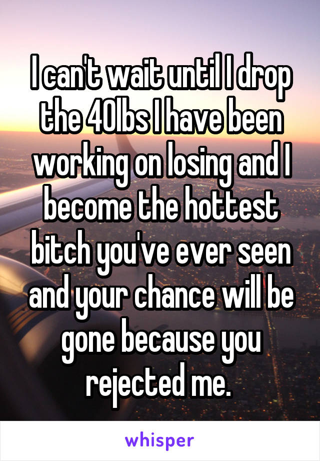 I can't wait until I drop the 40lbs I have been working on losing and I become the hottest bitch you've ever seen and your chance will be gone because you rejected me. 