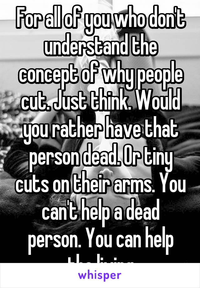 For all of you who don't understand the concept of why people cut. Just think. Would you rather have that person dead. Or tiny cuts on their arms. You can't help a dead person. You can help the living