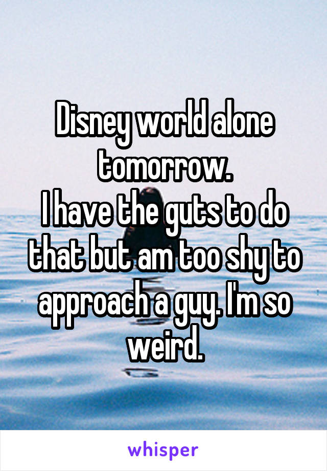 Disney world alone tomorrow.
I have the guts to do that but am too shy to approach a guy. I'm so weird.