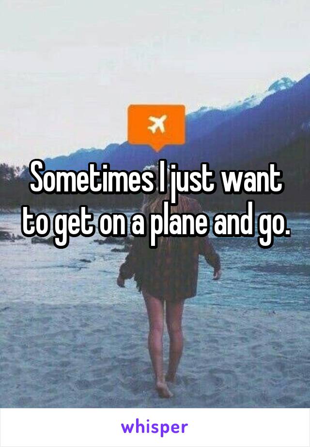 Sometimes I just want to get on a plane and go. 