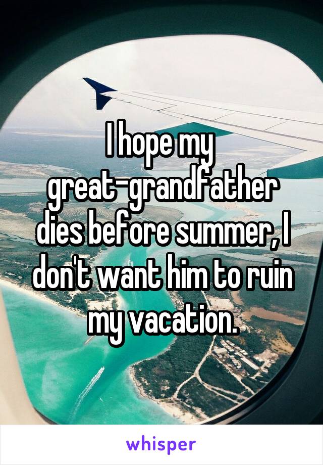 I hope my 
great-grandfather dies before summer, I don't want him to ruin my vacation.