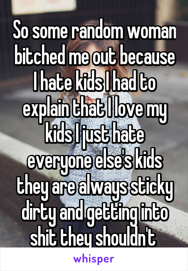 So some random woman bitched me out because I hate kids I had to explain that I love my kids I just hate everyone else's kids they are always sticky dirty and getting into shit they shouldn't 