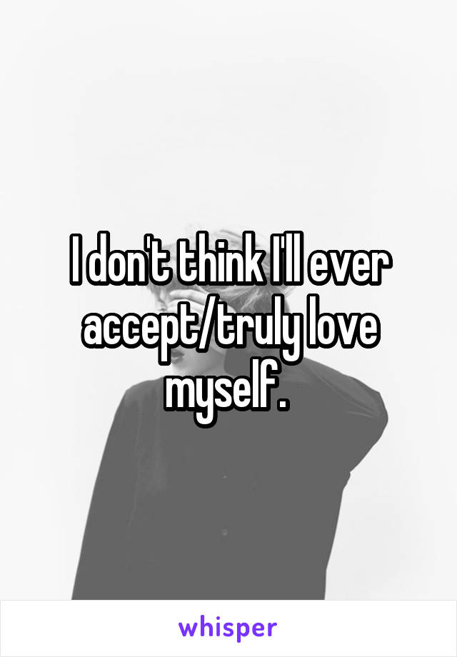 I don't think I'll ever accept/truly love myself. 