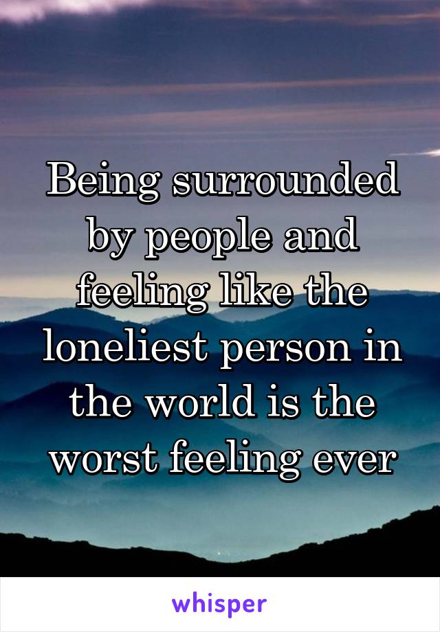 Being surrounded by people and feeling like the loneliest person in the world is the worst feeling ever