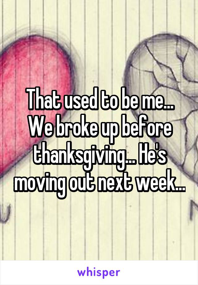 That used to be me... We broke up before thanksgiving... He's moving out next week...