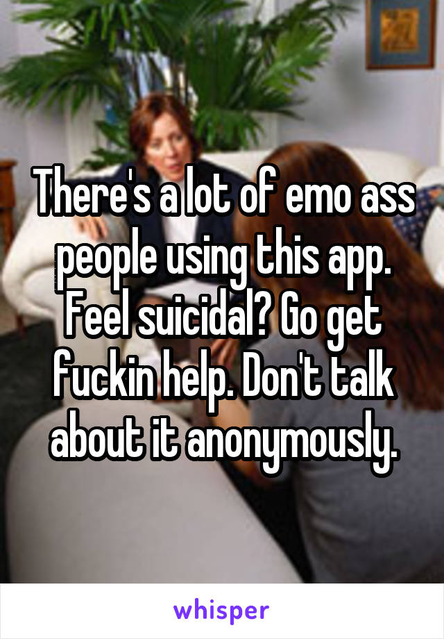 There's a lot of emo ass people using this app. Feel suicidal? Go get fuckin help. Don't talk about it anonymously.