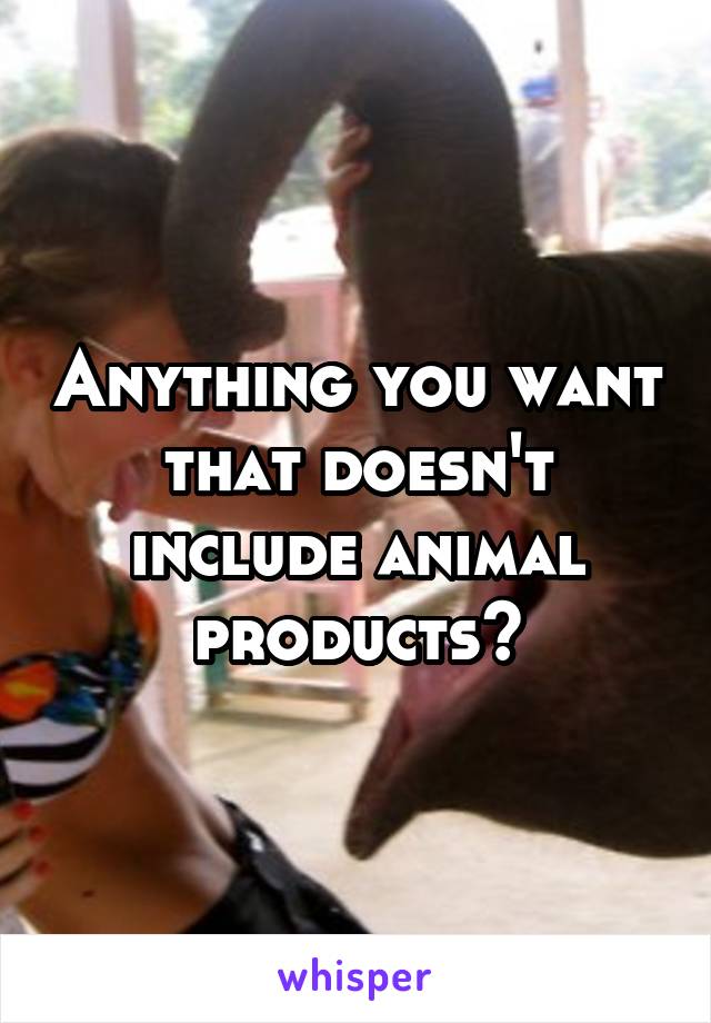 Anything you want that doesn't include animal products?