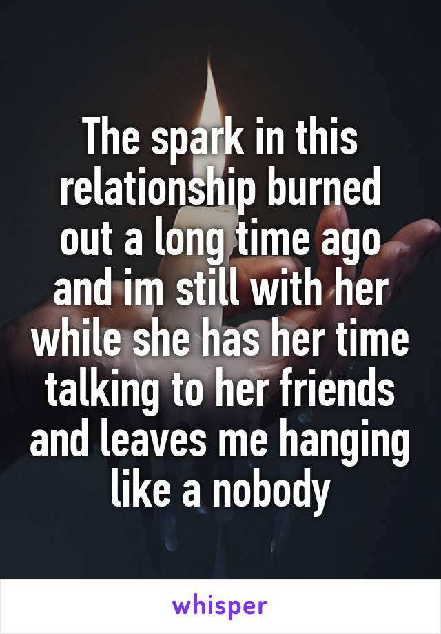 The spark in this relationship burned out a long time ago and im still with her while she has her time talking to her friends and leaves me hanging like a nobody