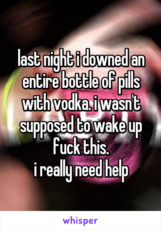 last night i downed an entire bottle of pills with vodka. i wasn't supposed to wake up fuck this.
i really need help