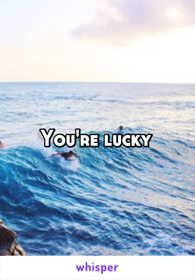 You're lucky 