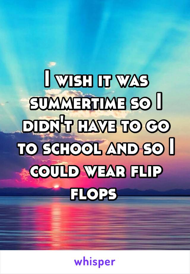 I wish it was summertime so I didn't have to go to school and so I could wear flip flops 