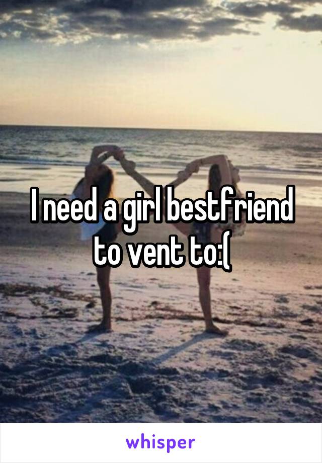 I need a girl bestfriend to vent to:(