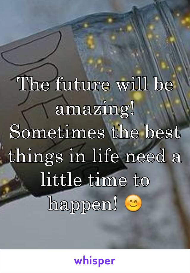 The future will be amazing! Sometimes the best things in life need a little time to happen! 😊