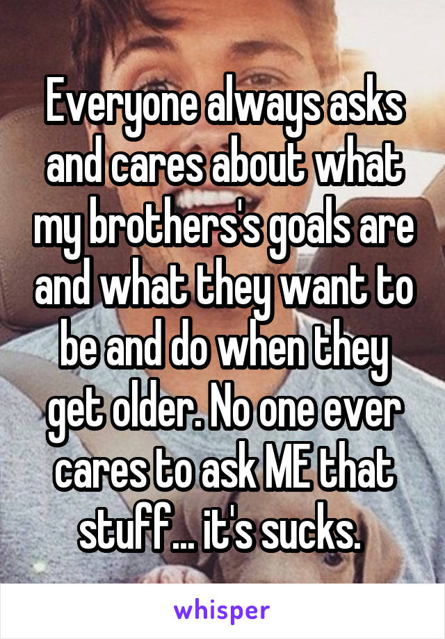 Everyone always asks and cares about what my brothers's goals are and what they want to be and do when they get older. No one ever cares to ask ME that stuff... it's sucks. 