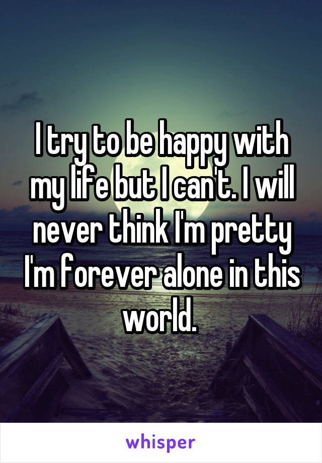 I try to be happy with my life but I can't. I will never think I'm pretty I'm forever alone in this world. 