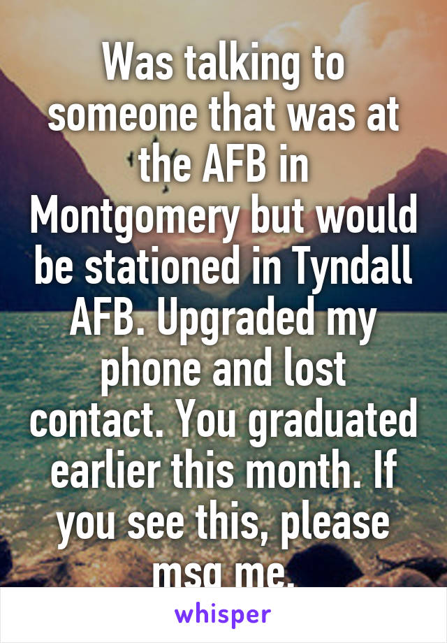 Was talking to someone that was at the AFB in Montgomery but would be stationed in Tyndall AFB. Upgraded my phone and lost contact. You graduated earlier this month. If you see this, please msg me.