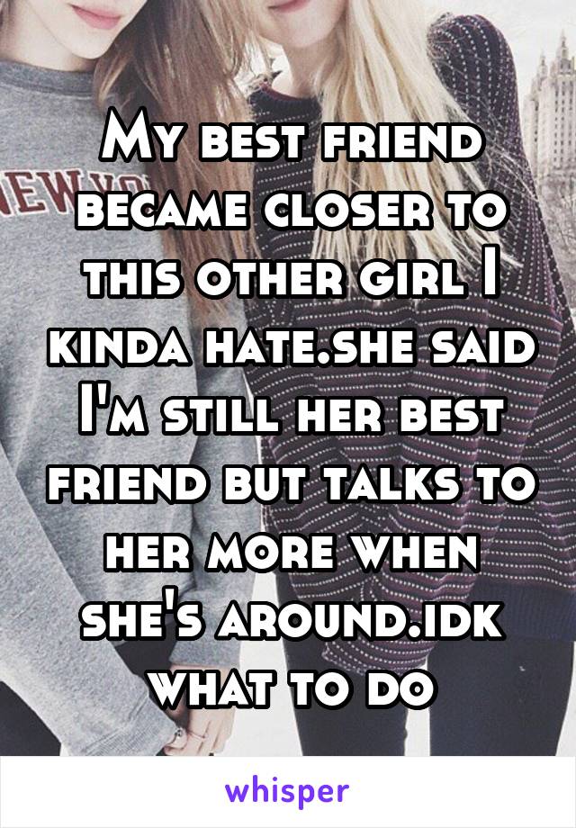 My best friend became closer to this other girl I kinda hate.she said I'm still her best friend but talks to her more when she's around.idk what to do