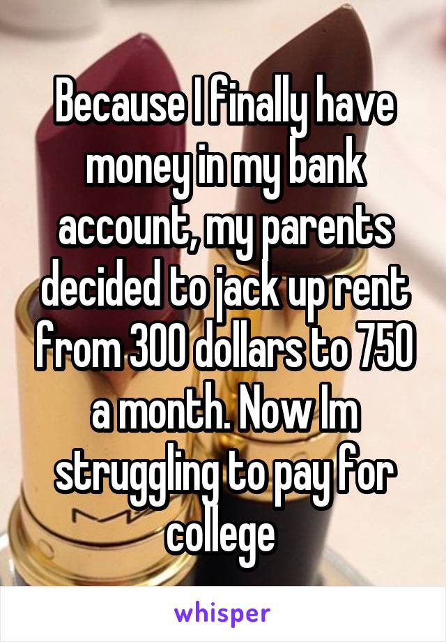 Because I finally have money in my bank account, my parents decided to jack up rent from 300 dollars to 750 a month. Now Im struggling to pay for college 