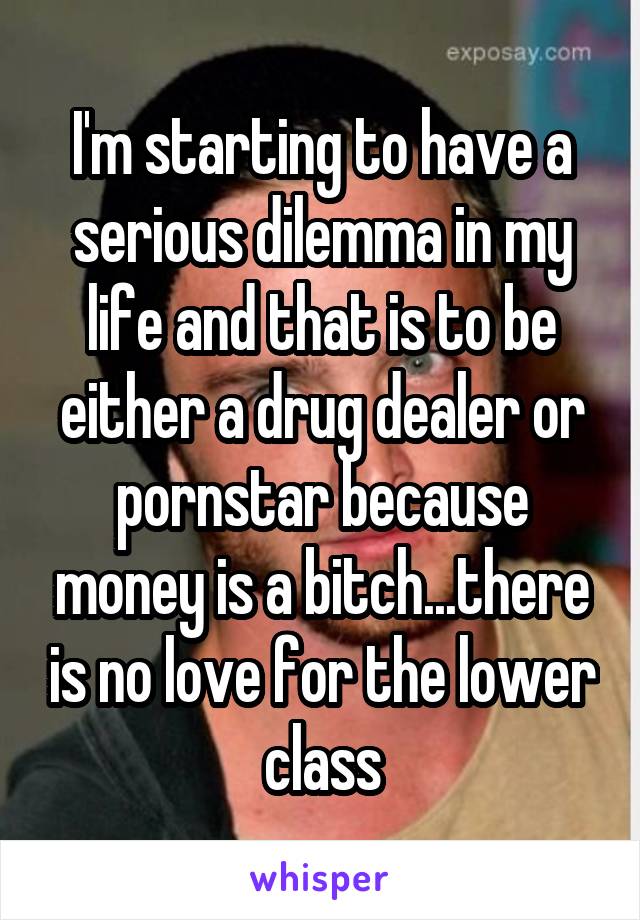 I'm starting to have a serious dilemma in my life and that is to be either a drug dealer or pornstar because money is a bitch...there is no love for the lower class