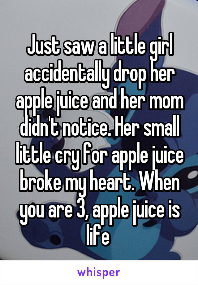 Just saw a little girl accidentally drop her apple juice and her mom didn't notice. Her small little cry for apple juice broke my heart. When you are 3, apple juice is life 