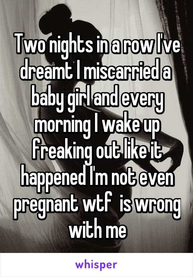 Two nights in a row I've dreamt I miscarried a  baby girl and every morning I wake up freaking out like it happened I'm not even pregnant wtf  is wrong with me