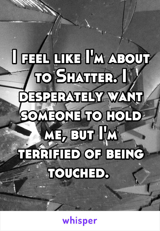 I feel like I'm about to Shatter. I desperately want someone to hold me, but I'm terrified of being touched. 