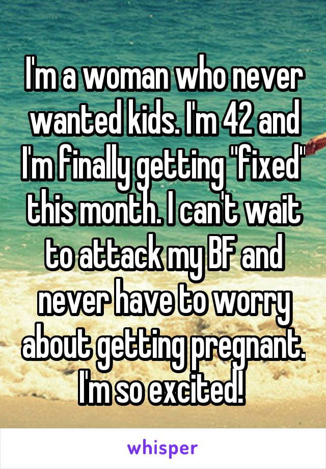 I'm a woman who never wanted kids. I'm 42 and I'm finally getting "fixed" this month. I can't wait to attack my BF and never have to worry about getting pregnant. I'm so excited! 