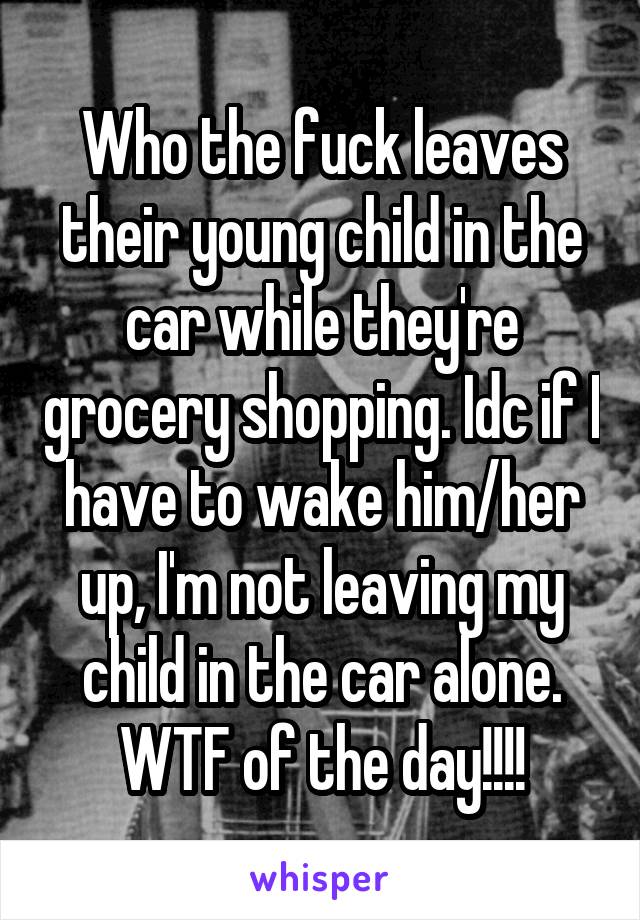 Who the fuck leaves their young child in the car while they're grocery shopping. Idc if I have to wake him/her up, I'm not leaving my child in the car alone. WTF of the day!!!!