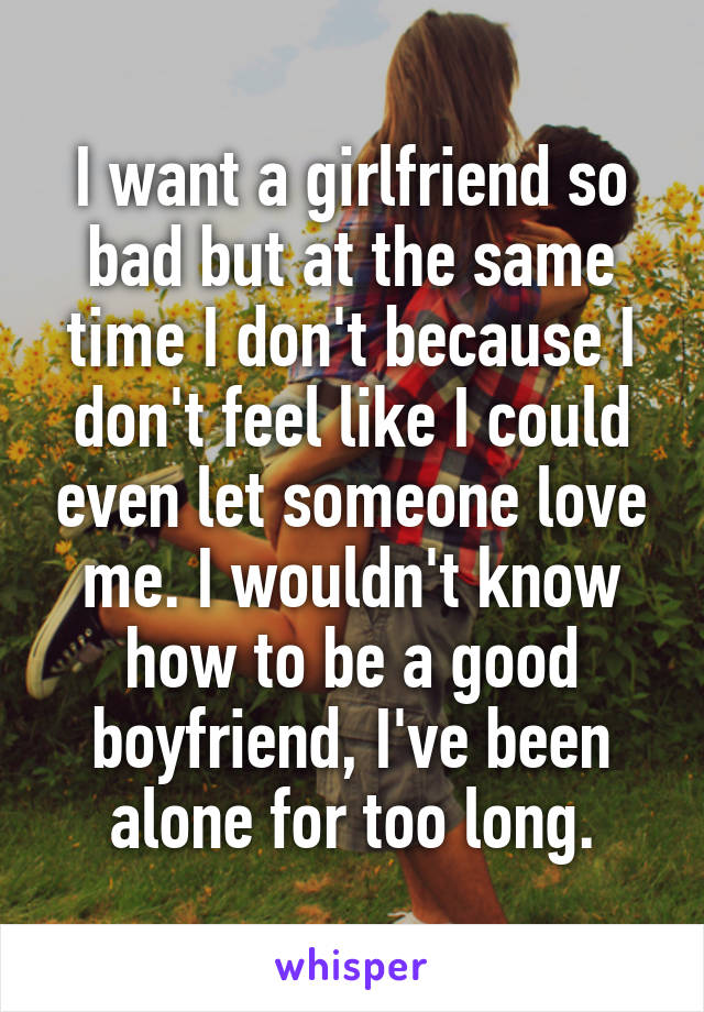 I want a girlfriend so bad but at the same time I don't because I don't feel like I could even let someone love me. I wouldn't know how to be a good boyfriend, I've been alone for too long.