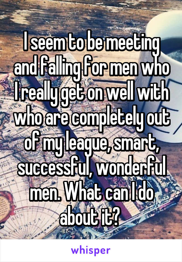 I seem to be meeting and falling for men who I really get on well with who are completely out of my league, smart, successful, wonderful men. What can I do about it? 