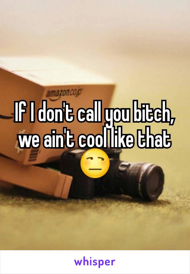 If I don't call you bitch, we ain't cool like that
😒