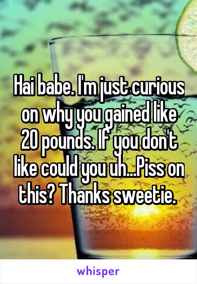 Hai babe. I'm just curious on why you gained like 20 pounds. If you don't like could you uh...Piss on this? Thanks sweetie. 