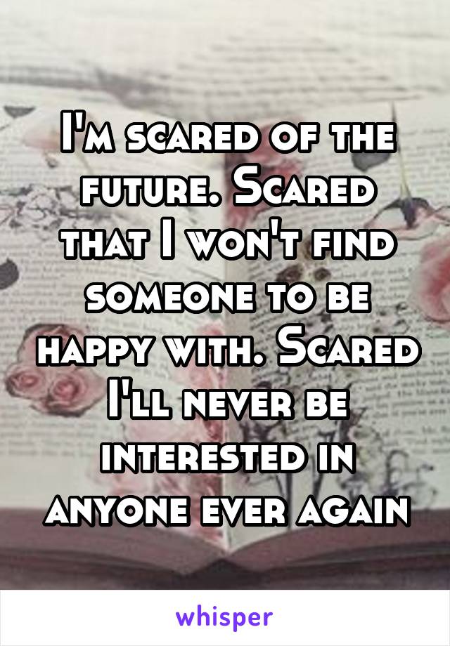 I'm scared of the future. Scared that I won't find someone to be happy with. Scared I'll never be interested in anyone ever again