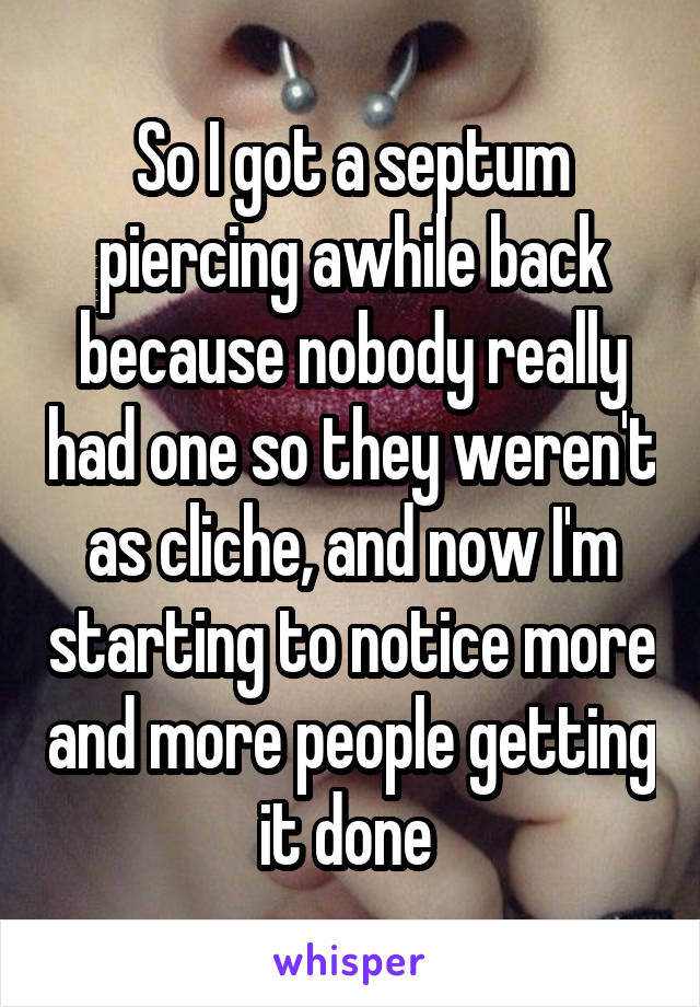 So I got a septum piercing awhile back because nobody really had one so they weren't as cliche, and now I'm starting to notice more and more people getting it done 