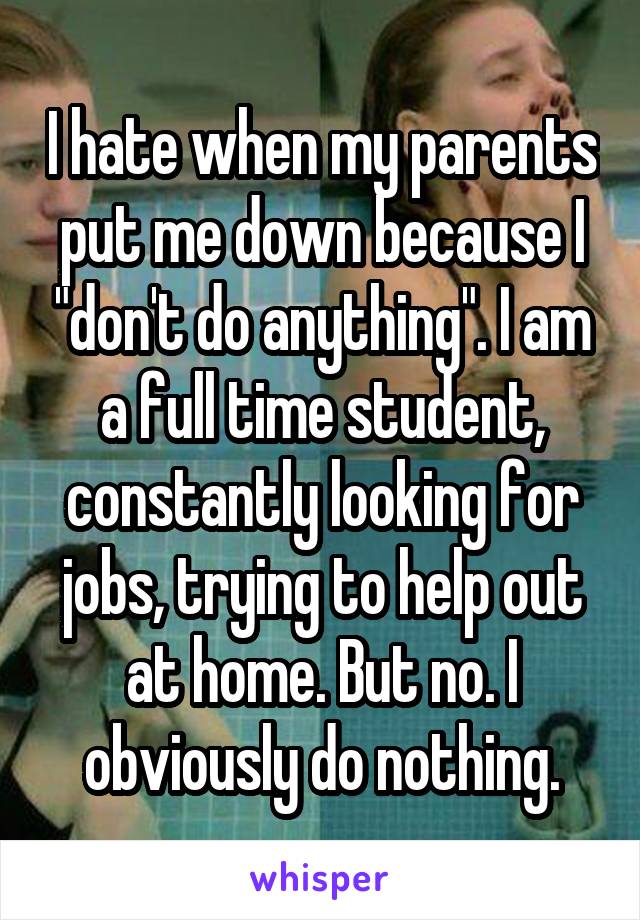 I hate when my parents put me down because I "don't do anything". I am a full time student, constantly looking for jobs, trying to help out at home. But no. I obviously do nothing.