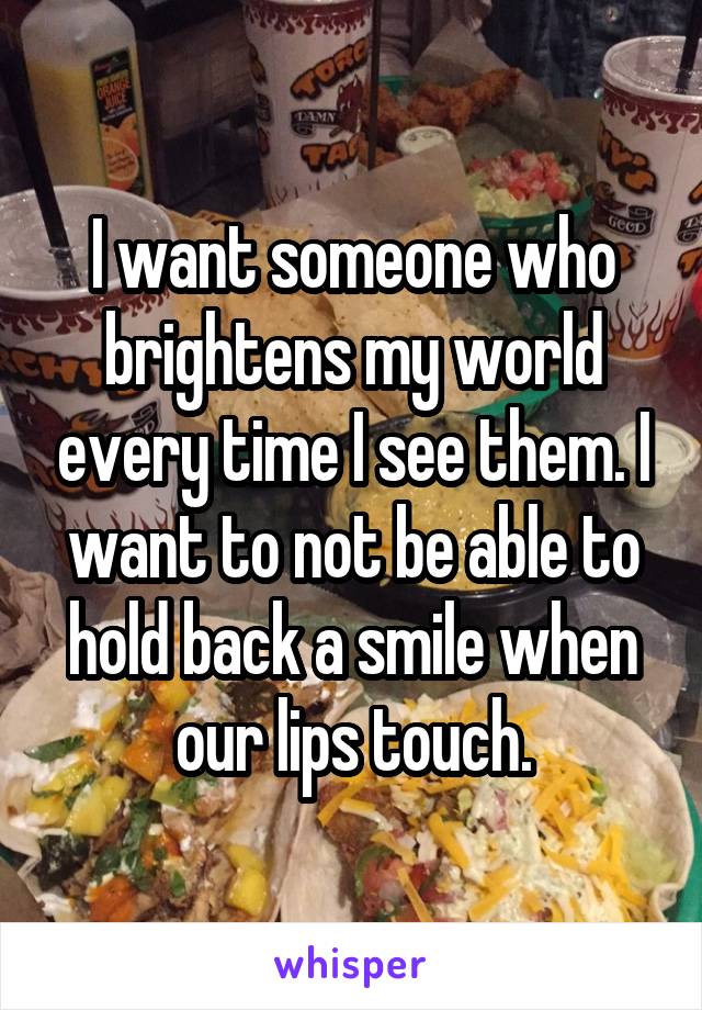 I want someone who brightens my world every time I see them. I want to not be able to hold back a smile when our lips touch.