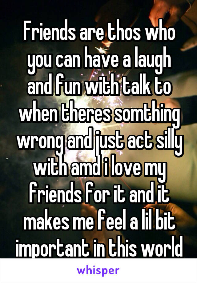 Friends are thos who you can have a laugh and fun with talk to when theres somthing wrong and just act silly with amd i love my friends for it and it makes me feel a lil bit important in this world