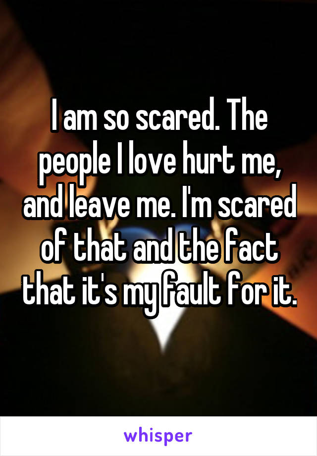 I am so scared. The people I love hurt me, and leave me. I'm scared of that and the fact that it's my fault for it. 