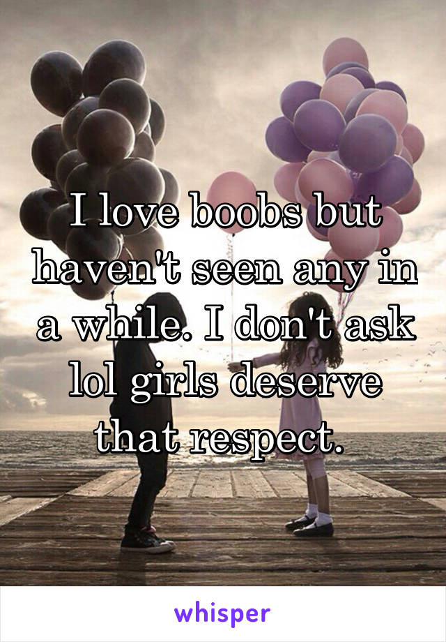 I love boobs but haven't seen any in a while. I don't ask lol girls deserve that respect. 